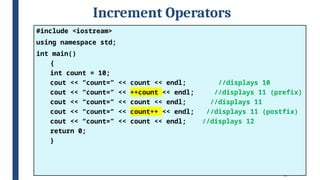 29
Increment Operators
#include <iostream>
using namespace std;
int main()
{
int count = 10;
cout << “count=” << count << endl; //displays 10
cout << “count=” << ++count << endl; //displays 11 (prefix)
cout << “count=” << count << endl; //displays 11
cout << “count=” << count++ << endl; //displays 11 (postfix)
cout << “count=” << count << endl; //displays 12
return 0;
}
 