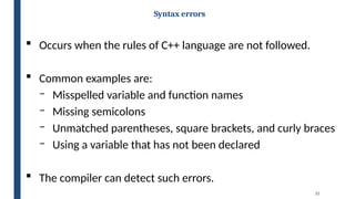 32
Syntax errors
 Occurs when the rules of C++ language are not followed.
 Common examples are:
‒ Misspelled variable and function names
‒ Missing semicolons
‒ Unmatched parentheses, square brackets, and curly braces
‒ Using a variable that has not been declared
 The compiler can detect such errors.
 