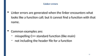 33
Linker errors
 Linker errors are generated when the linker encounters what
looks like a function call; but it cannot find a function with that
name.
 Common examples are:
‒ misspelling C++ standard function (like main)
‒ not including the header file for a function
 