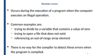 34
Runtime errors
 Occurs during the execution of a program when the computer
executes an illegal operation.
 Common examples are:
‒ trying to divide by a variable that contains a value of zero
‒ trying to open a file that does not exist
‒ referencing an out-of-range array element
 There is no way for the compiler to detect these errors when
the program is compiled.
 
