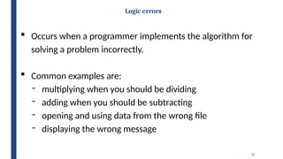 35
Logic errors
 Occurs when a programmer implements the algorithm for
solving a problem incorrectly.
 Common examples are:
‒ multiplying when you should be dividing
‒ adding when you should be subtracting
‒ opening and using data from the wrong file
‒ displaying the wrong message
 
