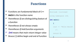 6
Functions
#include <iostream>
using namespace std;
int main()
{
cout << “Hello World
n”;
return 0;
}
 Functions are fundamental block of C++
 main is the function name
 Parentheses () are distinguishing feature of
a function
 Parentheses () not always empty
 Parentheses () hold function arguments
 int means that main return integer value
 Braces { } define begin and end of function
 