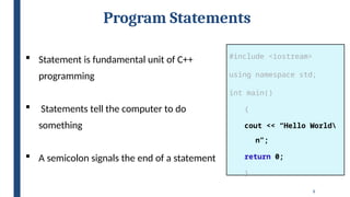 8
Program Statements
#include <iostream>
using namespace std;
int main()
{
cout << “Hello World
n”;
return 0;
}
 Statement is fundamental unit of C++
programming
 Statements tell the computer to do
something
 A semicolon signals the end of a statement
 