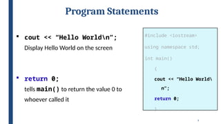 9
Program Statements
#include <iostream>
using namespace std;
int main()
{
cout << “Hello World
n”;
return 0;
}
 cout << “Hello Worldn”;
Display Hello World on the screen
 return 0;
tells main() to return the value 0 to
whoever called it
 