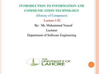 1
INTRODUCTION TO INFORMATION AND
COMMUNICATION TECHNOLOGY
(History of Computers)
Lecture # 02
By: Mr. Muhammad Yousaf
Lecturer
Department of Software Engineering
 