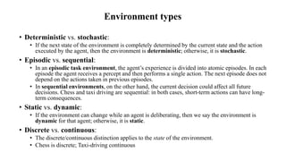 Environment types
• Deterministic vs. stochastic:
• If the next state of the environment is completely determined by the current state and the action
executed by the agent, then the environment is deterministic; otherwise, it is stochastic.
• Episodic vs. sequential:
• In an episodic task environment, the agent’s experience is divided into atomic episodes. In each
episode the agent receives a percept and then performs a single action. The next episode does not
depend on the actions taken in previous episodes.
• In sequential environments, on the other hand, the current decision could affect all future
decisions. Chess and taxi driving are sequential: in both cases, short-term actions can have long-
term consequences.
• Static vs. dynamic:
• If the environment can change while an agent is deliberating, then we say the environment is
dynamic for that agent; otherwise, it is static.
• Discrete vs. continuous:
• The discrete/continuous distinction applies to the state of the environment.
• Chess is discrete; Taxi-driving continuous
 