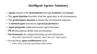 Intelligent Agents: Summary
• Agents interact with environments through actuators and sensors
• The agent function describes what the agent does in all circumstances
• The performance measure evaluates the environment sequence
• A rational agent maximizes expected performance
• Agent programs implement (some) agent functions
• PEAS descriptions define task environments
• Environments are categorized along several dimensions:
• observable? deterministic? episodic? static? discrete? single-agent?
• Several basic agent architectures exist:
• reflex, reflex with state, goal-based, utility-based
 