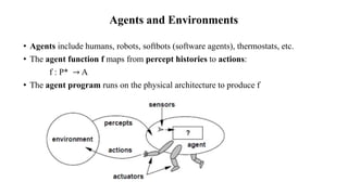 Agents and Environments
• Agents include humans, robots, softbots (software agents), thermostats, etc.
• The agent function f maps from percept histories to actions:
f : P* → A
• The agent program runs on the physical architecture to produce f
 