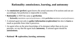 Rationality: omniscience, learning, and autonomy
• An omniscient (perfect) agent knows the actual outcome of its actions and can act
accordingly; but perfection is impossible in reality.
• Rationality is NOT the same as perfection.
• Rationality maximizes expected performance, while perfection maximizes actual performance.
• A rational agent not only to gather information (exploration) but also to learn as
much as possible from what it perceives.
• An agent relies on the prior knowledge of its designer rather than on its own
percepts, we say that the agent lacks autonomy. A rational agent should be
autonomous.
• Rational  exploration, learning, autonomy
 