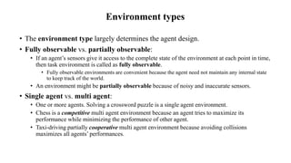 Environment types
• The environment type largely determines the agent design.
• Fully observable vs. partially observable:
• If an agent’s sensors give it access to the complete state of the environment at each point in time,
then task environment is called as fully observable.
• Fully observable environments are convenient because the agent need not maintain any internal state
to keep track of the world.
• An environment might be partially observable because of noisy and inaccurate sensors.
• Single agent vs. multi agent:
• One or more agents. Solving a crossword puzzle is a single agent environment.
• Chess is a competitive multi agent environment because an agent tries to maximize its
performance while minimizing the performance of other agent.
• Taxi-driving partially cooperative multi agent environment because avoiding collisions
maximizes all agents’ performances.
 