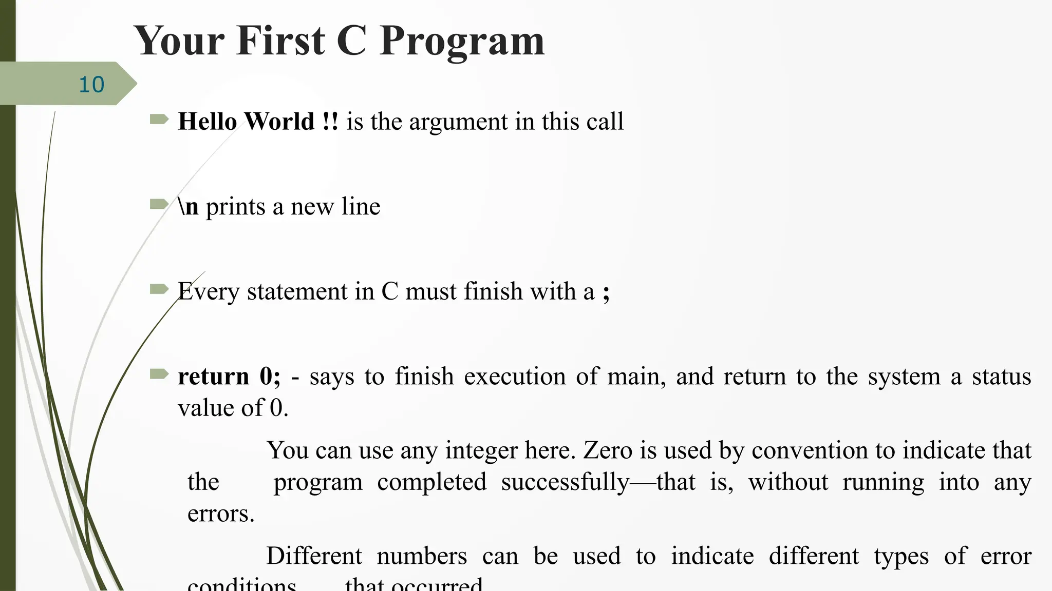  Hello World !! is the argument in this call
 n prints a new line
 Every statement in C must finish with a ;
 return 0; - says to finish execution of main, and return to the system a status
value of 0.
You can use any integer here. Zero is used by convention to indicate that
the program completed successfully—that is, without running into any
errors.
Different numbers can be used to indicate different types of error
10
Your First C Program
 