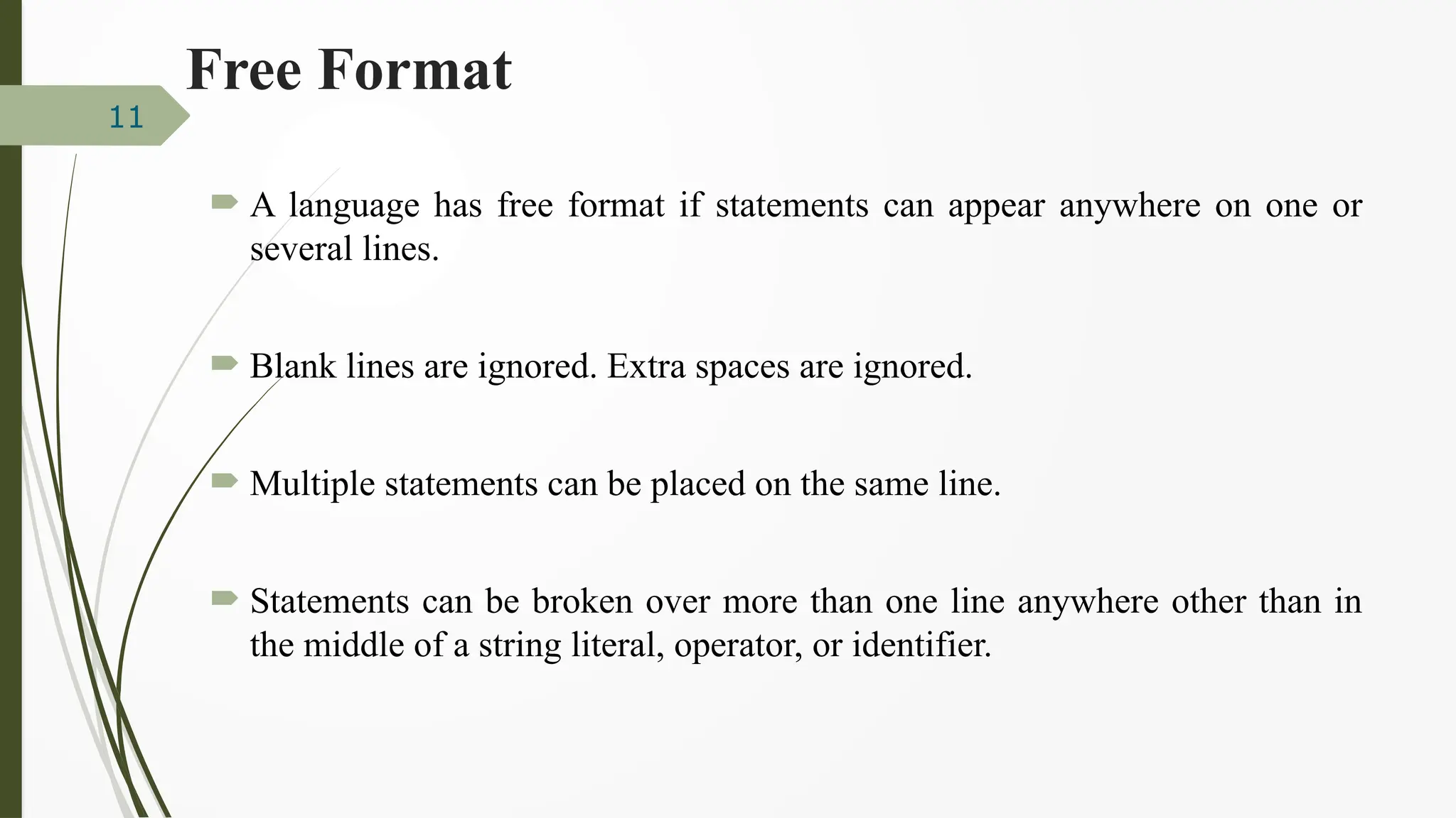 Free Format
 A language has free format if statements can appear anywhere on one or
several lines.
 Blank lines are ignored. Extra spaces are ignored.
 Multiple statements can be placed on the same line.
 Statements can be broken over more than one line anywhere other than in
the middle of a string literal, operator, or identifier.
11
 