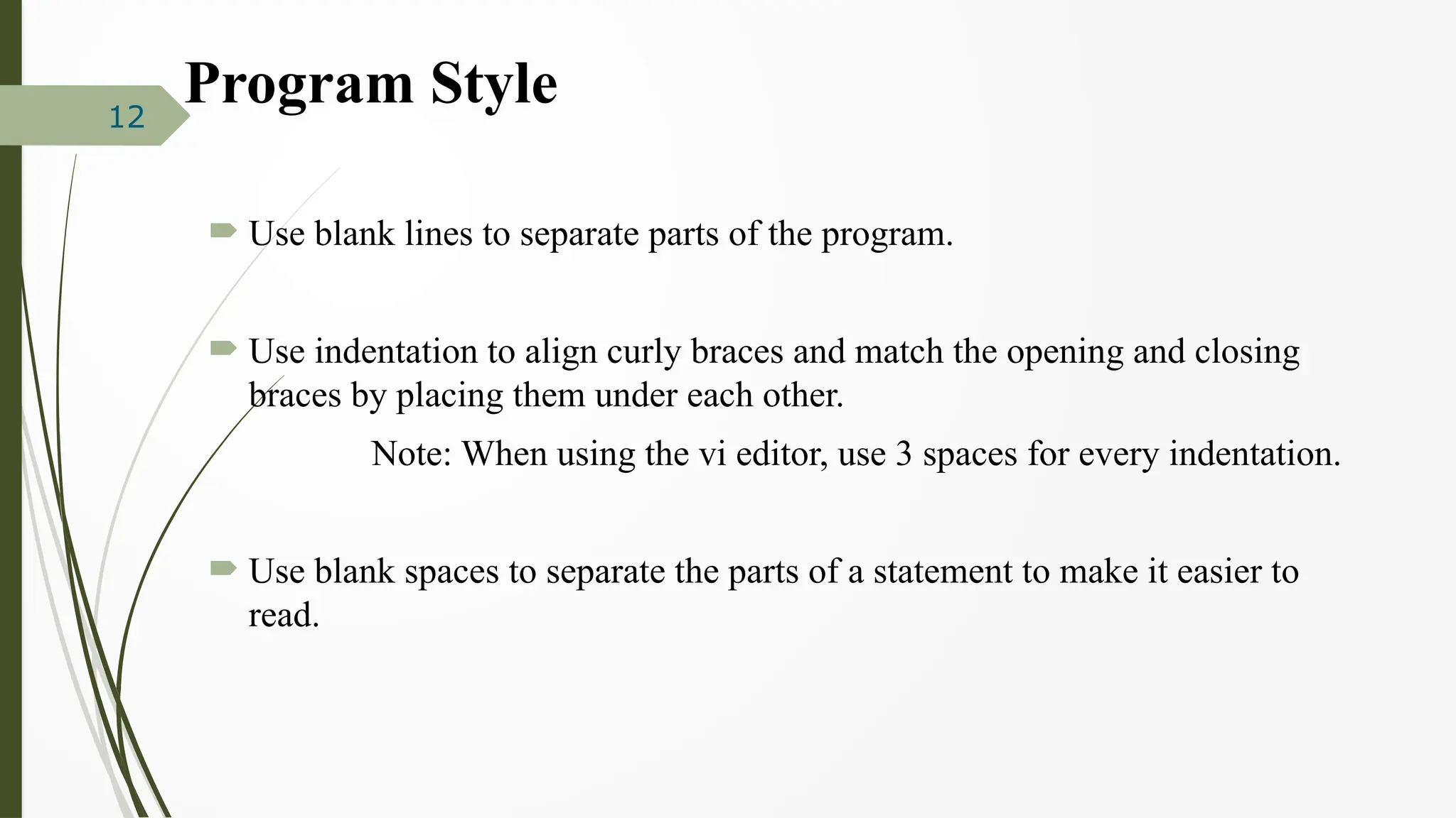 Program Style
 Use blank lines to separate parts of the program.
 Use indentation to align curly braces and match the opening and closing
braces by placing them under each other.
Note: When using the vi editor, use 3 spaces for every indentation.
 Use blank spaces to separate the parts of a statement to make it easier to
read.
12
 
