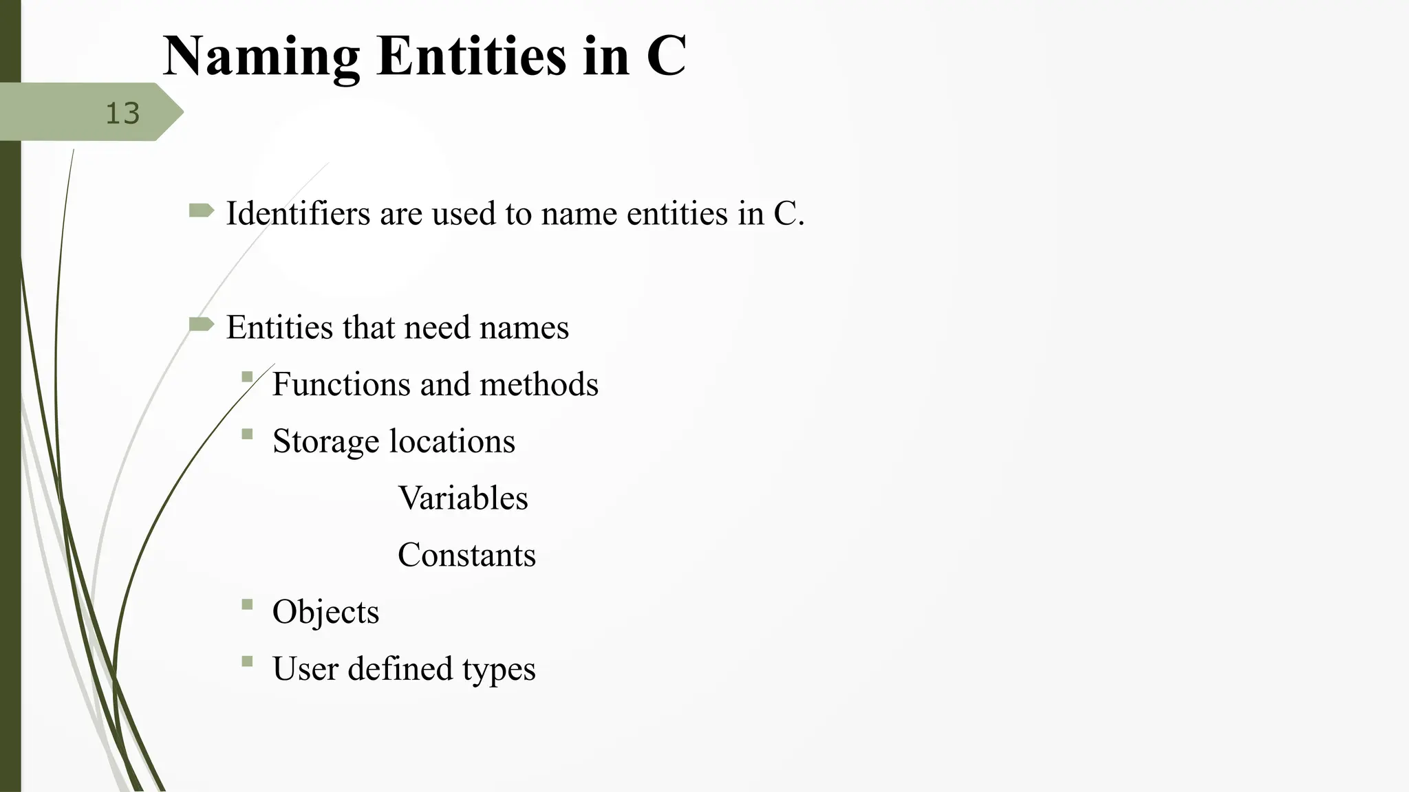Naming Entities in C
 Identifiers are used to name entities in C.
 Entities that need names
 Functions and methods
 Storage locations
Variables
Constants
 Objects
 User defined types
13
 