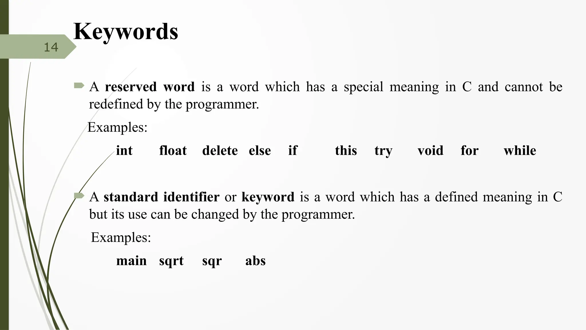 Keywords
 A reserved word is a word which has a special meaning in C and cannot be
redefined by the programmer.
Examples:
int float delete else if this try void for while
 A standard identifier or keyword is a word which has a defined meaning in C
but its use can be changed by the programmer.
Examples:
main sqrt sqr abs
14
 