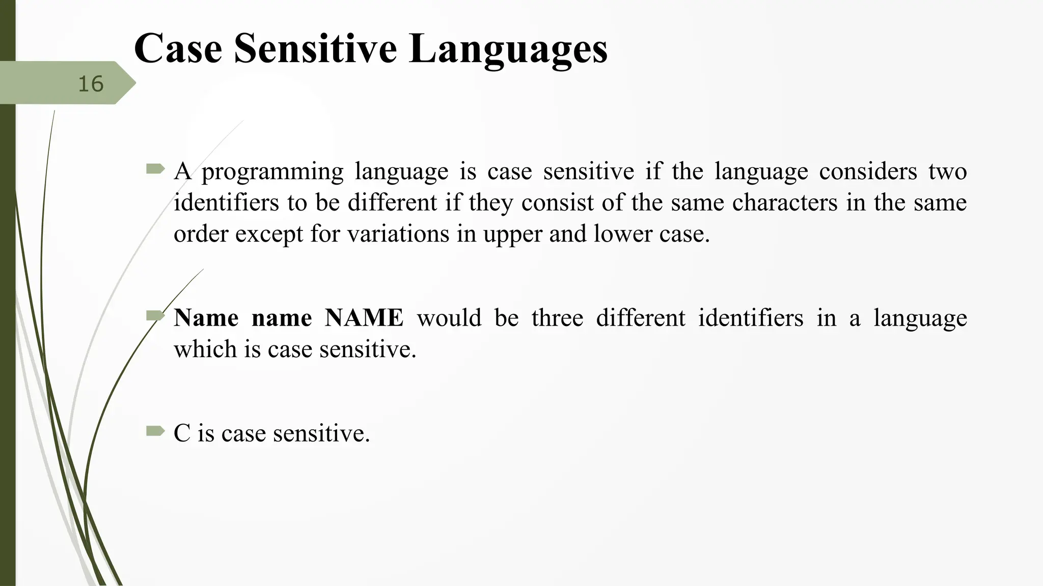 Case Sensitive Languages
 A programming language is case sensitive if the language considers two
identifiers to be different if they consist of the same characters in the same
order except for variations in upper and lower case.
 Name name NAME would be three different identifiers in a language
which is case sensitive.
 C is case sensitive.
16
 