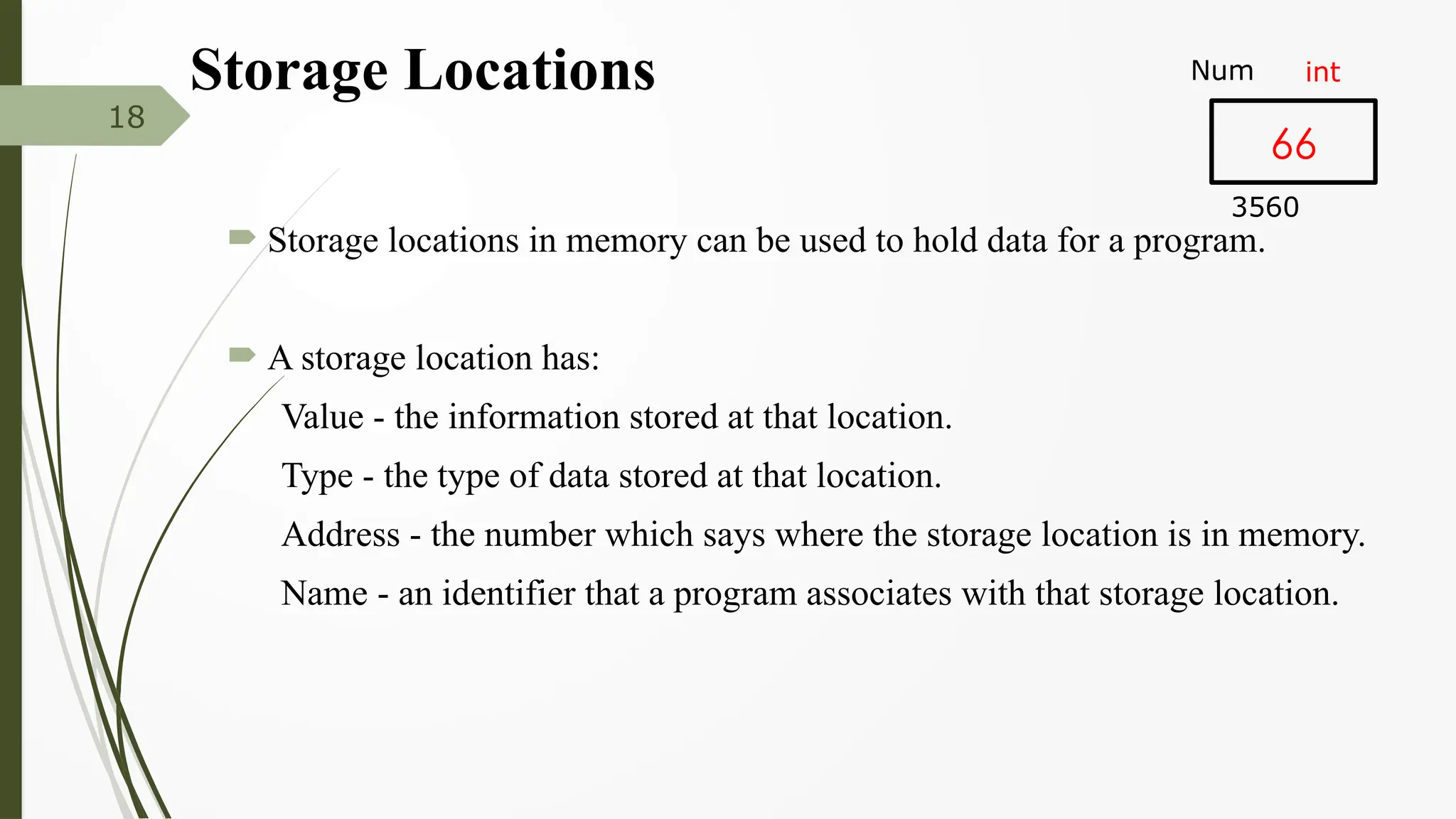 Storage Locations
 Storage locations in memory can be used to hold data for a program.
 A storage location has:
Value - the information stored at that location.
Type - the type of data stored at that location.
Address - the number which says where the storage location is in memory.
Name - an identifier that a program associates with that storage location.
18
66
Num
3560
int
 