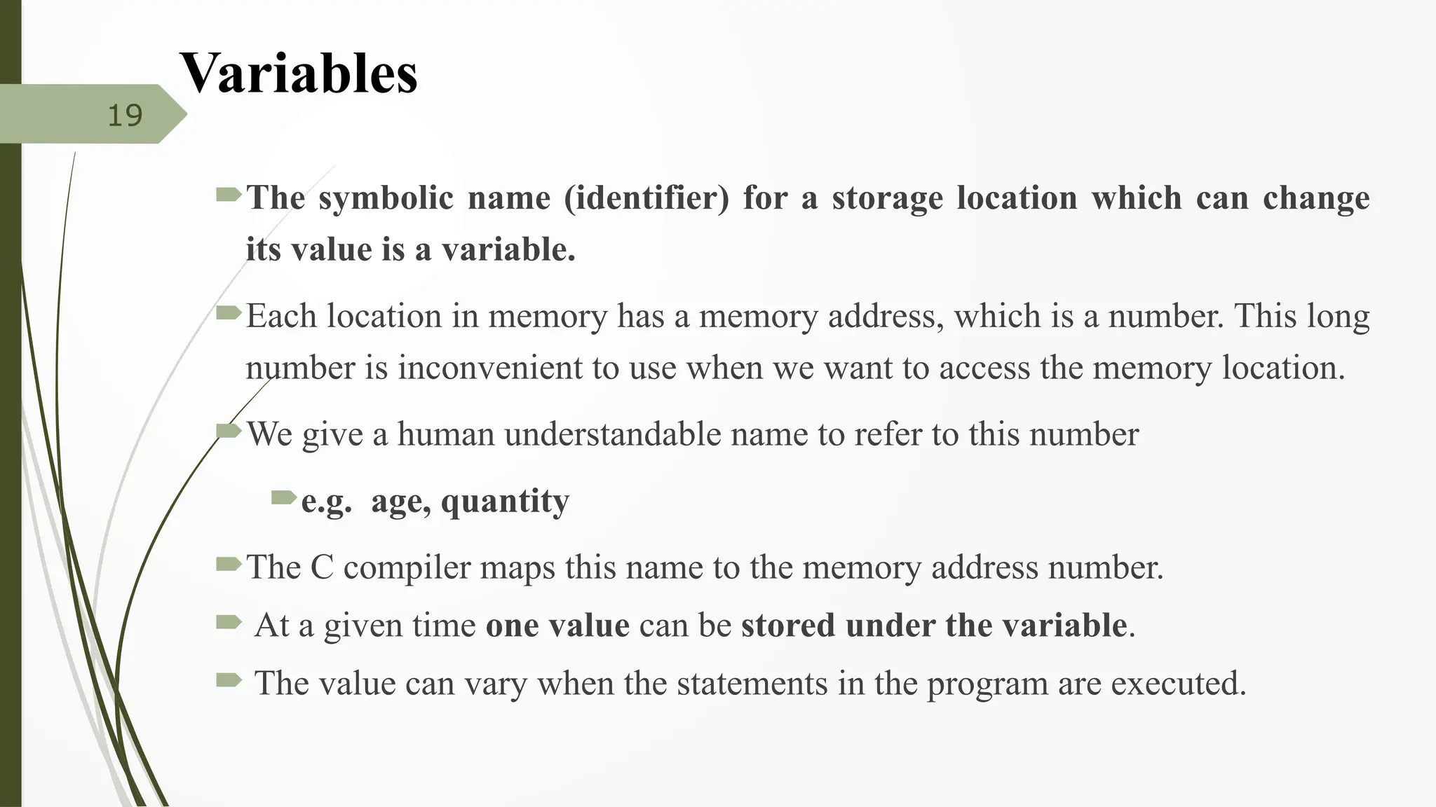 Variables
The symbolic name (identifier) for a storage location which can change
its value is a variable.
Each location in memory has a memory address, which is a number. This long
number is inconvenient to use when we want to access the memory location.
We give a human understandable name to refer to this number
e.g. age, quantity
The C compiler maps this name to the memory address number.
 At a given time one value can be stored under the variable.
 The value can vary when the statements in the program are executed.
19
 