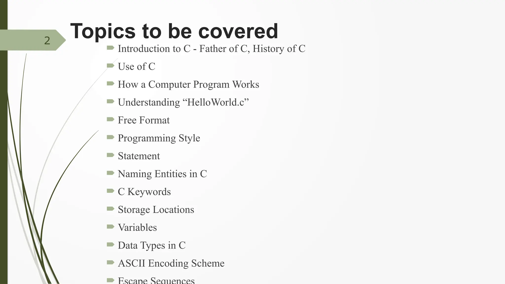 Topics to be covered
 Introduction to C - Father of C, History of C
 Use of C
 How a Computer Program Works
 Understanding “HelloWorld.c”
 Free Format
 Programming Style
 Statement
 Naming Entities in C
 C Keywords
 Storage Locations
 Variables
 Data Types in C
 ASCII Encoding Scheme

2
 