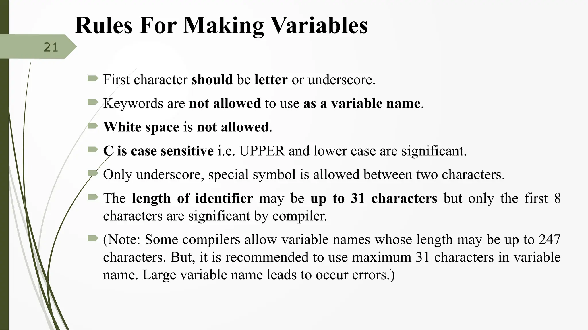 Rules For Making Variables
 First character should be letter or underscore.
 Keywords are not allowed to use as a variable name.
 White space is not allowed.
 C is case sensitive i.e. UPPER and lower case are significant.
 Only underscore, special symbol is allowed between two characters.
 The length of identifier may be up to 31 characters but only the first 8
characters are significant by compiler.
 (Note: Some compilers allow variable names whose length may be up to 247
characters. But, it is recommended to use maximum 31 characters in variable
name. Large variable name leads to occur errors.)
21
 