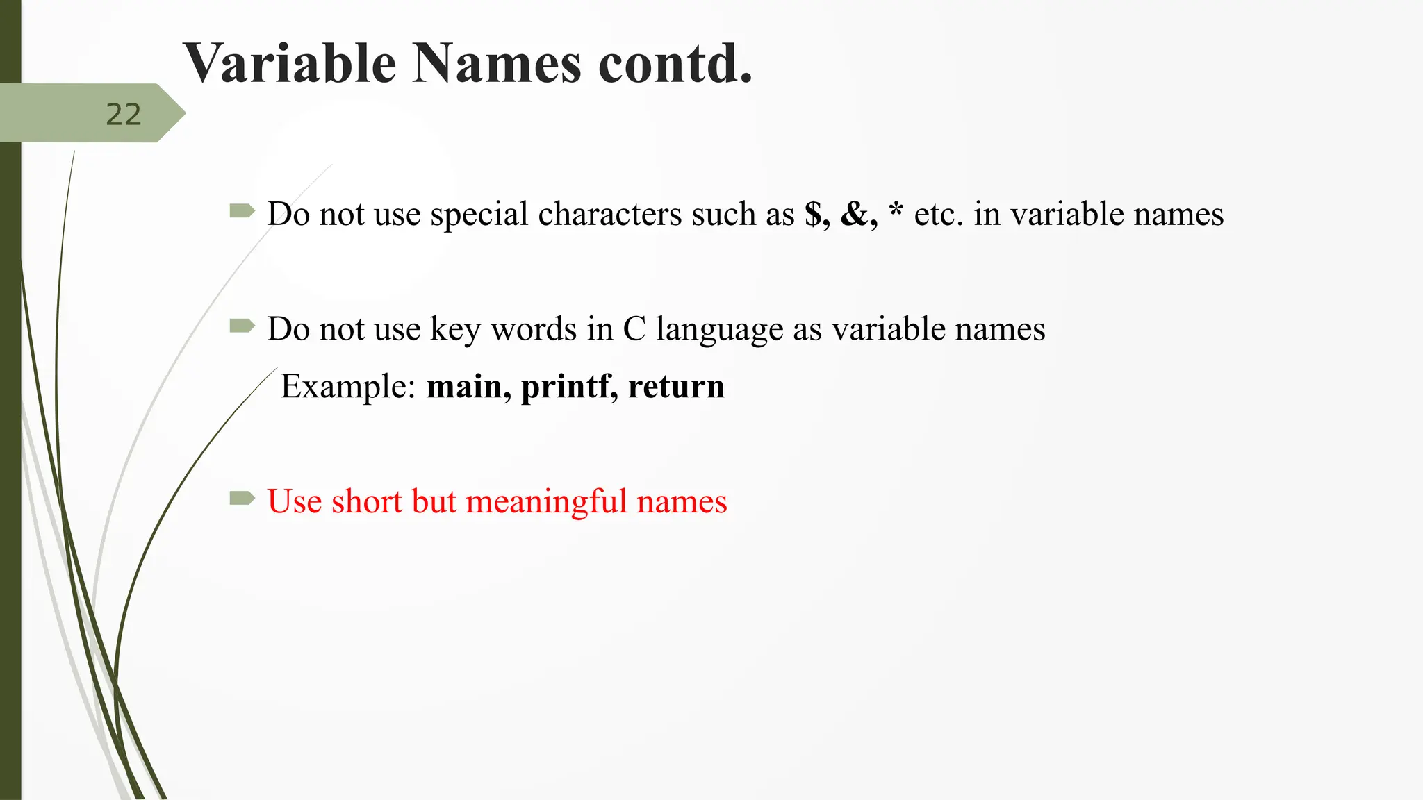 Variable Names contd.
 Do not use special characters such as $, &, * etc. in variable names
 Do not use key words in C language as variable names
Example: main, printf, return
 Use short but meaningful names
22
 