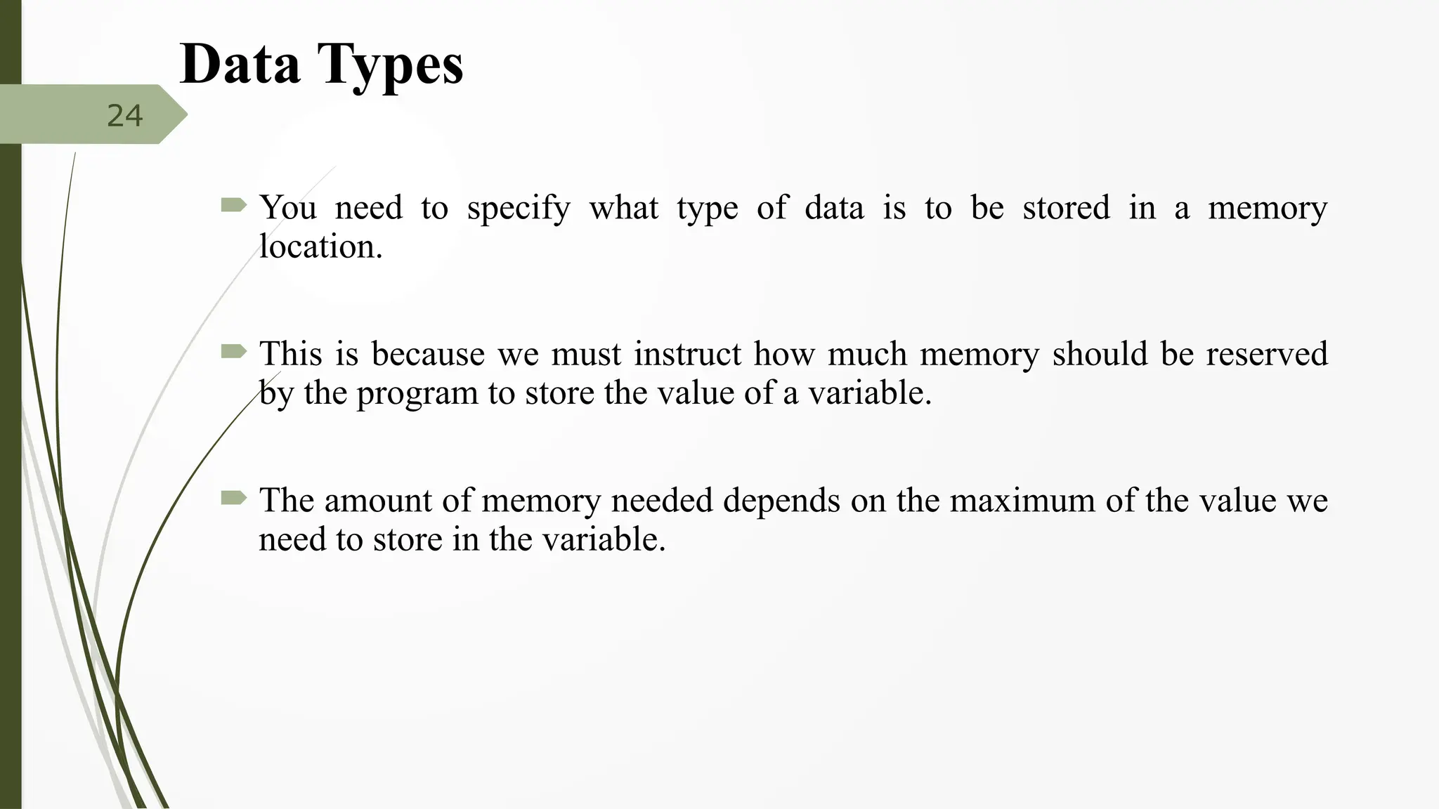 Data Types
 You need to specify what type of data is to be stored in a memory
location.
 This is because we must instruct how much memory should be reserved
by the program to store the value of a variable.
 The amount of memory needed depends on the maximum of the value we
need to store in the variable.
24
 