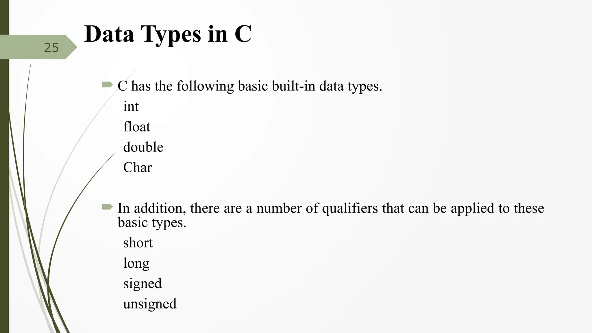 Data Types in C
 C has the following basic built-in data types.
int
float
double
Char
 In addition, there are a number of qualifiers that can be applied to these
basic types.
short
long
signed
unsigned
25
 