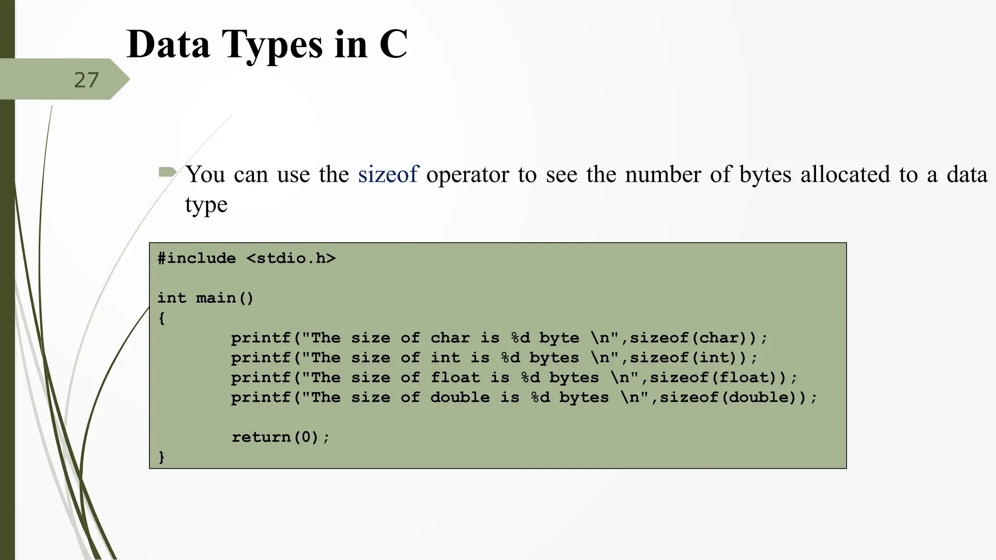  You can use the sizeof operator to see the number of bytes allocated to a data
type
27
#include <stdio.h>
int main()
{
printf("The size of char is %d byte n",sizeof(char));
printf("The size of int is %d bytes n",sizeof(int));
printf("The size of float is %d bytes n",sizeof(float));
printf("The size of double is %d bytes n",sizeof(double));
return(0);
}
Data Types in C
 