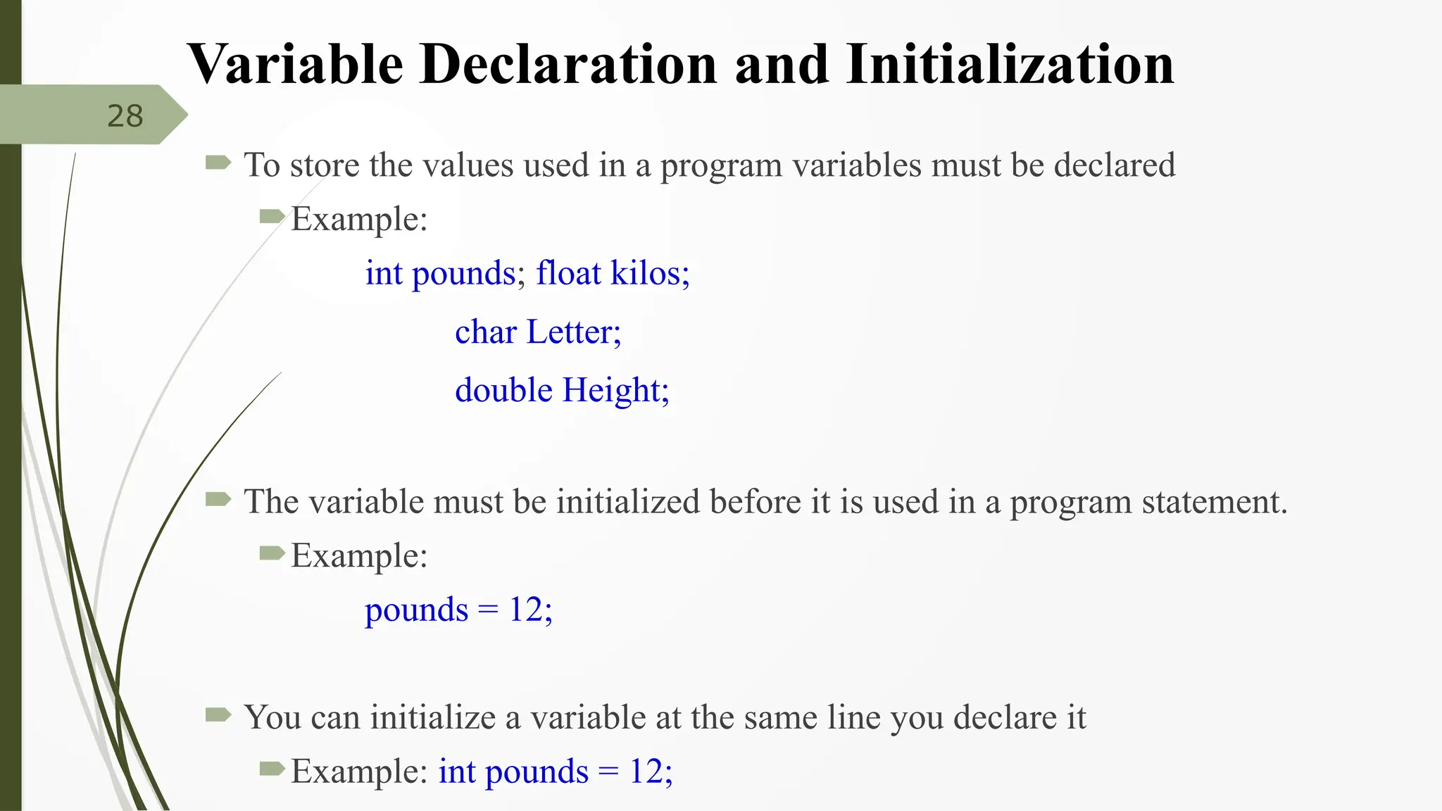 Variable Declaration and Initialization
 To store the values used in a program variables must be declared
Example:
int pounds; float kilos;
char Letter;
double Height;
 The variable must be initialized before it is used in a program statement.
Example:
pounds = 12;
 You can initialize a variable at the same line you declare it
Example: int pounds = 12;
28
 