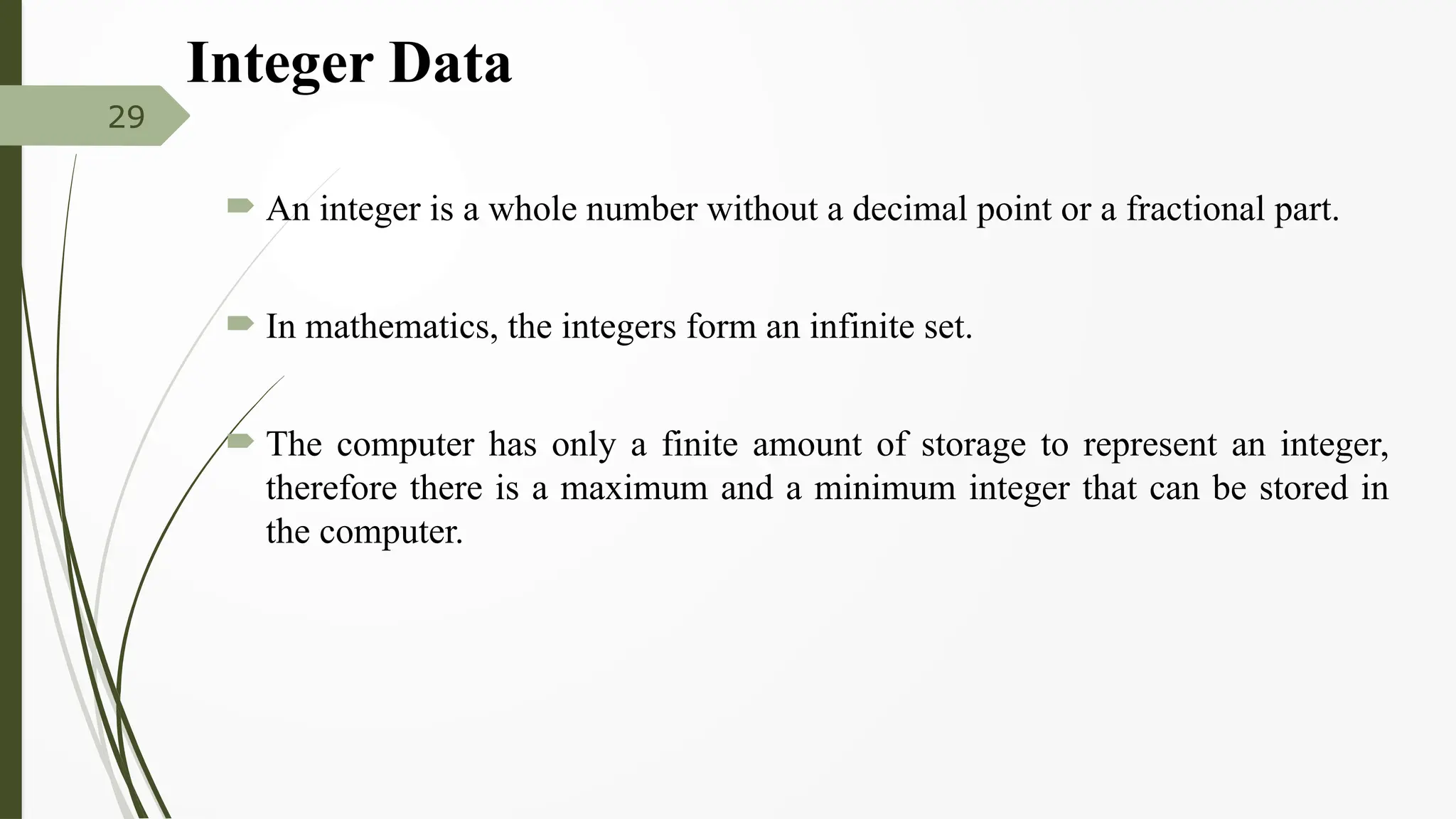 Integer Data
 An integer is a whole number without a decimal point or a fractional part.
 In mathematics, the integers form an infinite set.
 The computer has only a finite amount of storage to represent an integer,
therefore there is a maximum and a minimum integer that can be stored in
the computer.
29
 