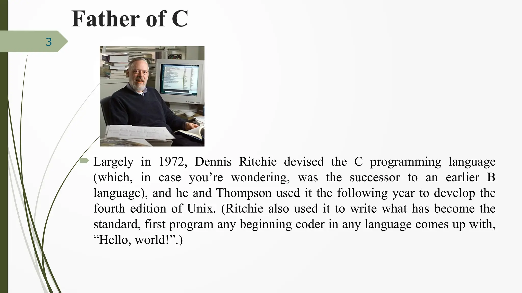 Father of C
 Largely in 1972, Dennis Ritchie devised the C programming language
(which, in case you’re wondering, was the successor to an earlier B
language), and he and Thompson used it the following year to develop the
fourth edition of Unix. (Ritchie also used it to write what has become the
standard, first program any beginning coder in any language comes up with,
“Hello, world!”.)
3
 