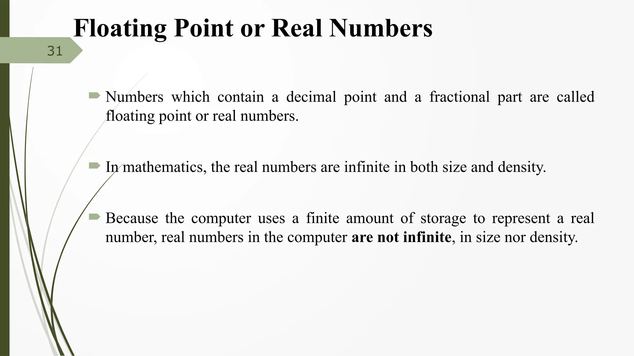Floating Point or Real Numbers
 Numbers which contain a decimal point and a fractional part are called
floating point or real numbers.
 In mathematics, the real numbers are infinite in both size and density.
 Because the computer uses a finite amount of storage to represent a real
number, real numbers in the computer are not infinite, in size nor density.
31
 