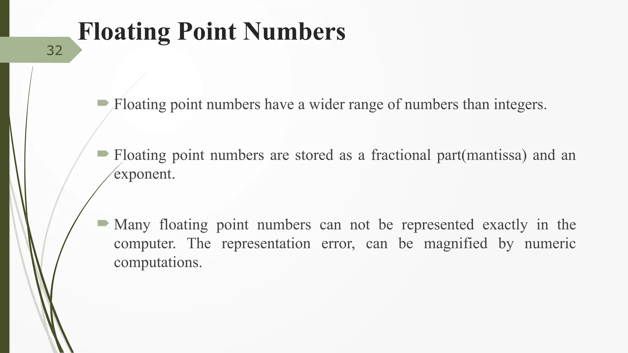 Floating Point Numbers
 Floating point numbers have a wider range of numbers than integers.
 Floating point numbers are stored as a fractional part(mantissa) and an
exponent.
 Many floating point numbers can not be represented exactly in the
computer. The representation error, can be magnified by numeric
computations.
32
 