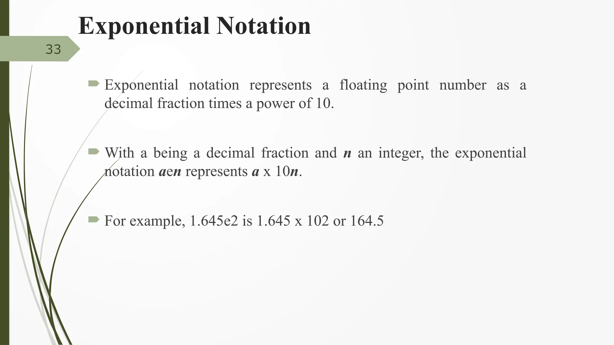 Exponential Notation
 Exponential notation represents a floating point number as a
decimal fraction times a power of 10.
 With a being a decimal fraction and n an integer, the exponential
notation aen represents a x 10n.
 For example, 1.645e2 is 1.645 x 102 or 164.5
33
 
