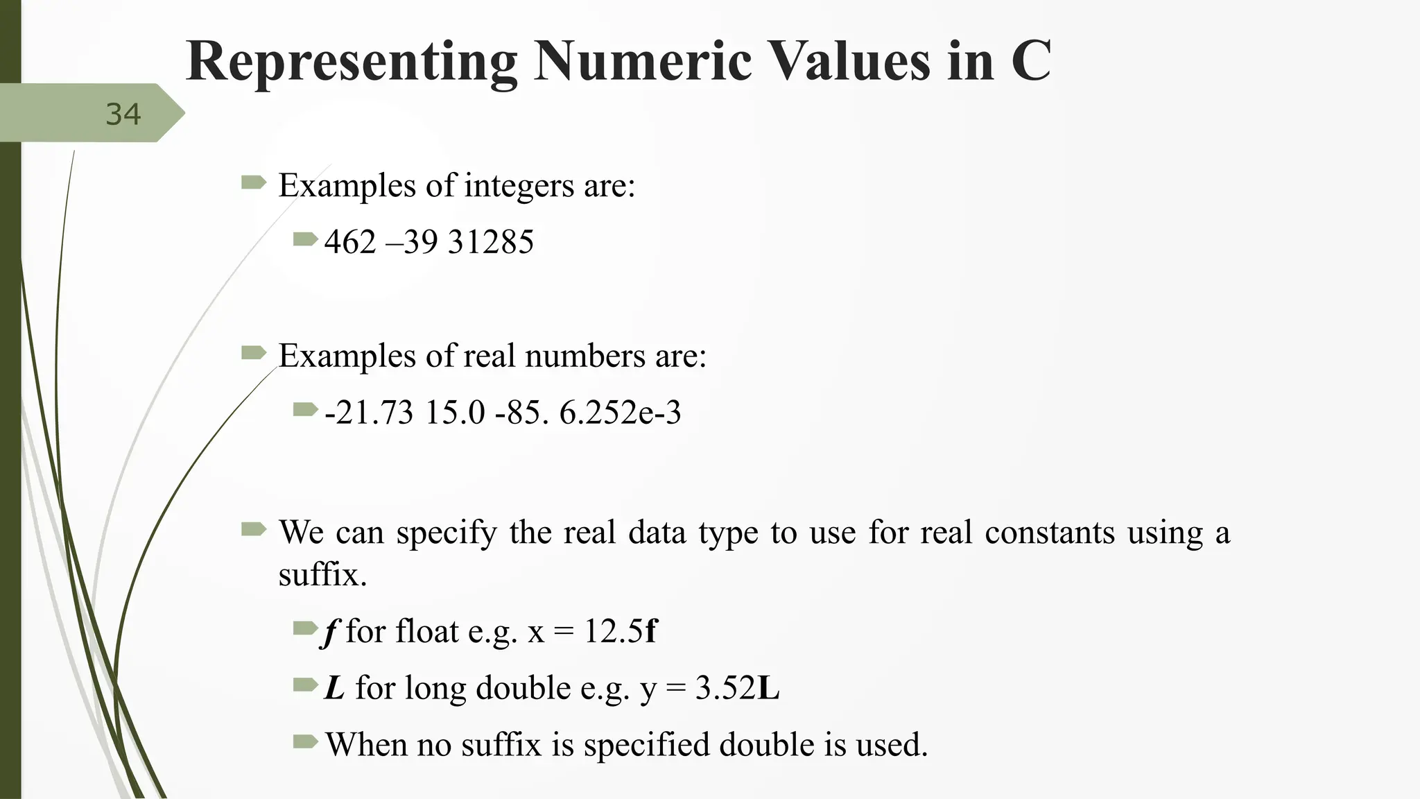 Representing Numeric Values in C
 Examples of integers are:
462 –39 31285
 Examples of real numbers are:
-21.73 15.0 -85. 6.252e-3
 We can specify the real data type to use for real constants using a
suffix.
f for float e.g. x = 12.5f
L for long double e.g. y = 3.52L
When no suffix is specified double is used.
34
 