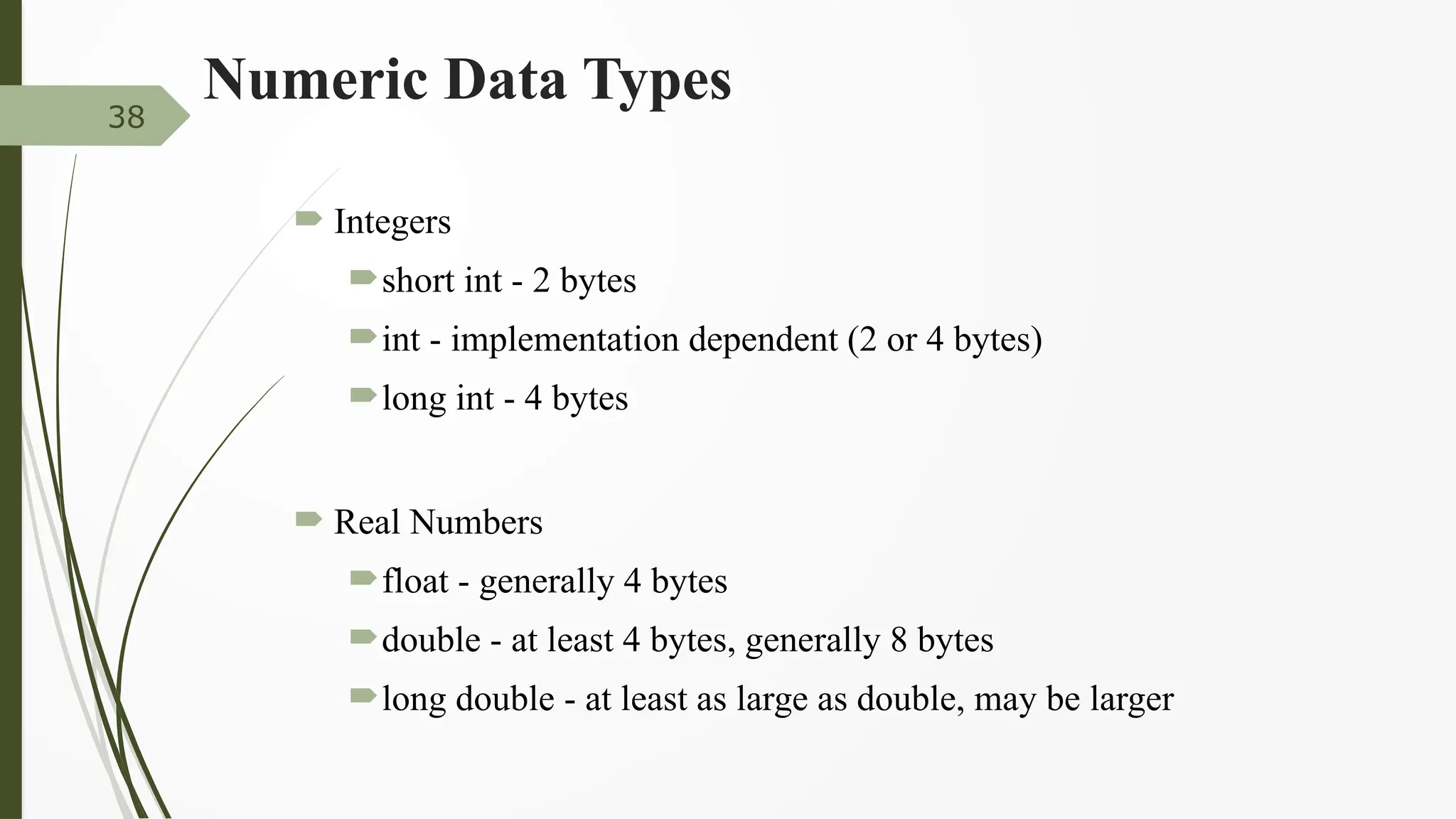 Numeric Data Types
 Integers
short int - 2 bytes
int - implementation dependent (2 or 4 bytes)
long int - 4 bytes
 Real Numbers
float - generally 4 bytes
double - at least 4 bytes, generally 8 bytes
long double - at least as large as double, may be larger
38
 