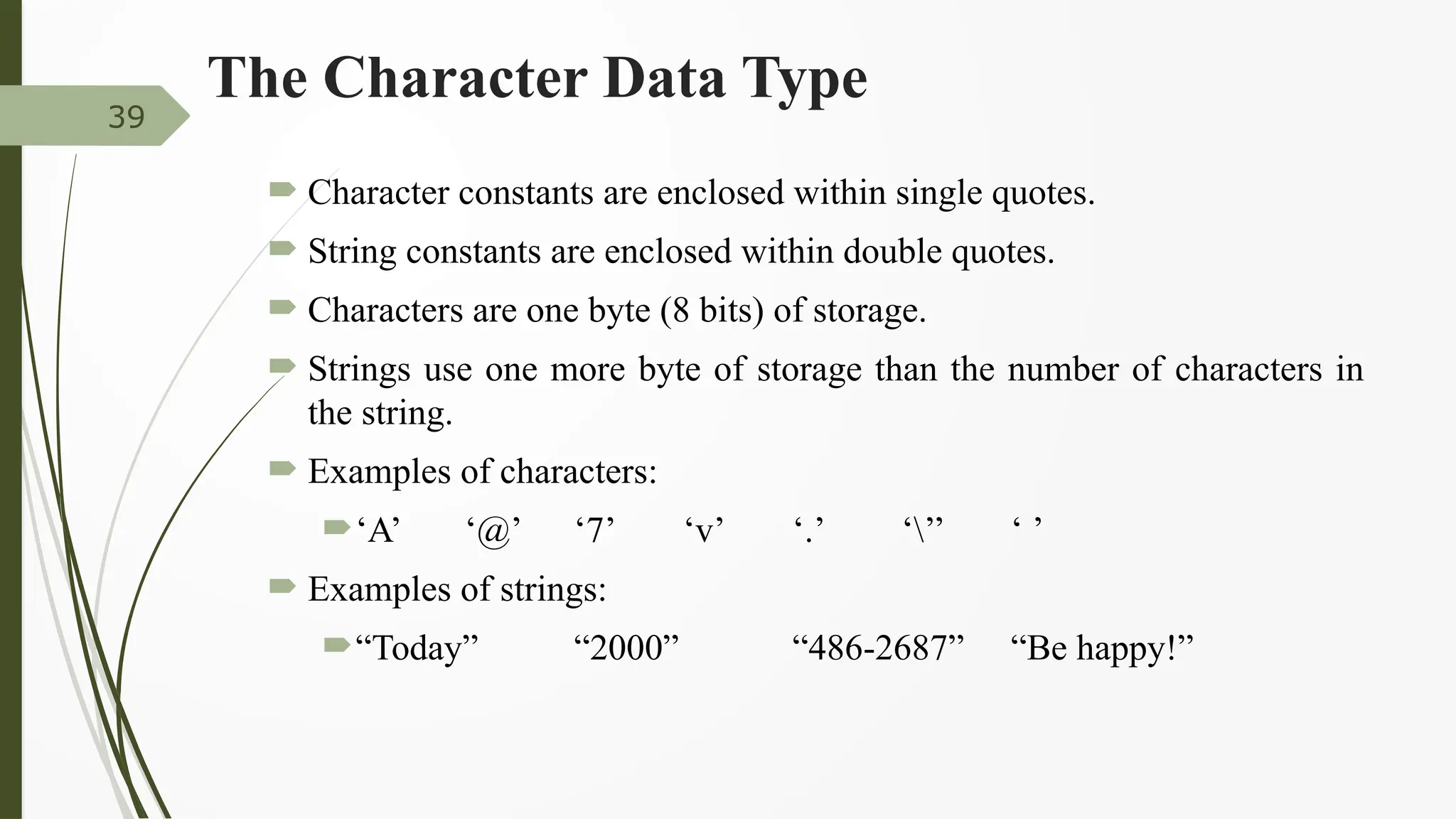 The Character Data Type
 Character constants are enclosed within single quotes.
 String constants are enclosed within double quotes.
 Characters are one byte (8 bits) of storage.
 Strings use one more byte of storage than the number of characters in
the string.
 Examples of characters:
‘A’ ‘@’ ‘7’ ‘v’ ‘.’ ‘’’ ‘ ’
 Examples of strings:
“Today” “2000” “486-2687” “Be happy!”
39
 