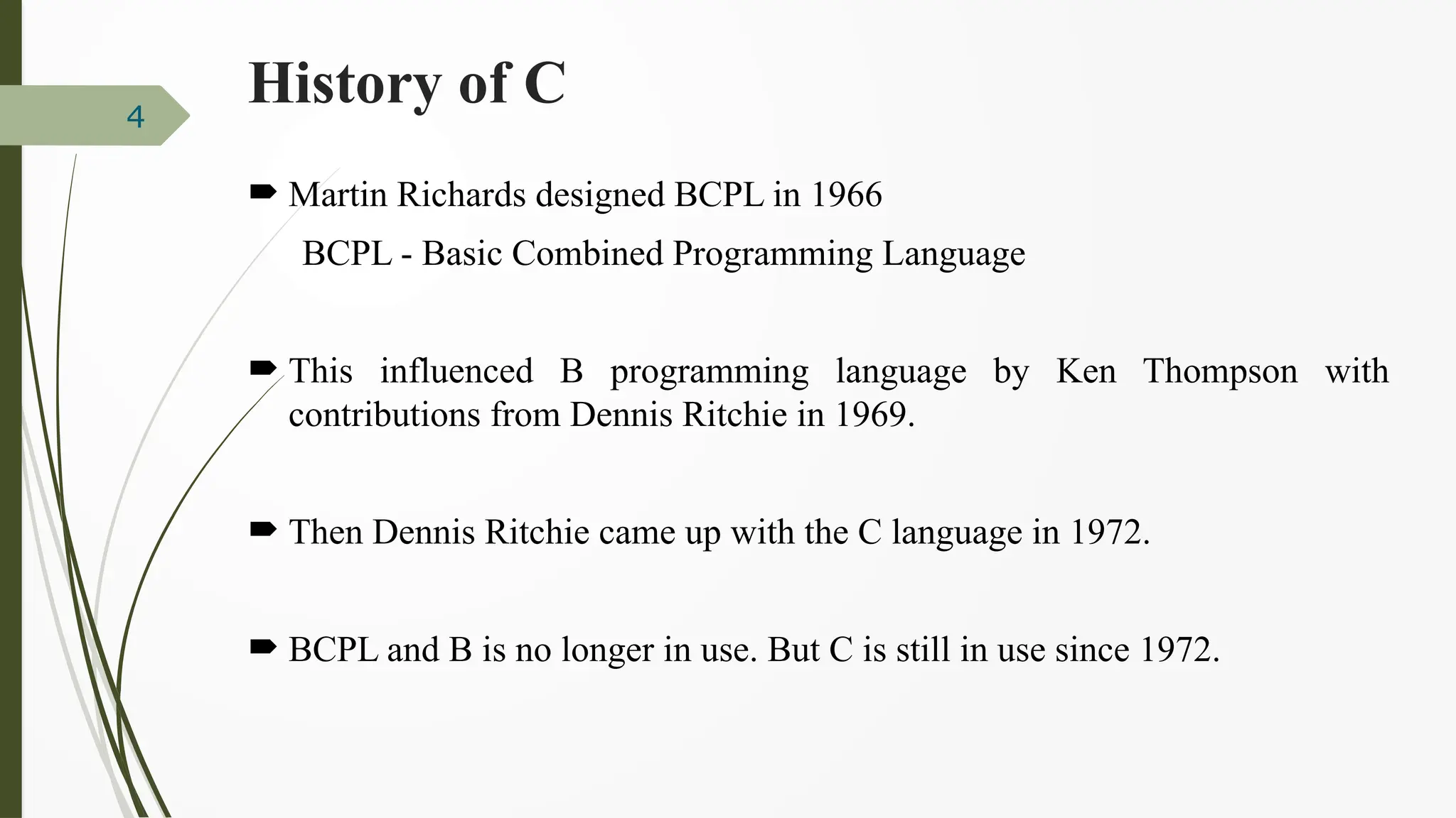 History of C
 Martin Richards designed BCPL in 1966
BCPL - Basic Combined Programming Language
 This influenced B programming language by Ken Thompson with
contributions from Dennis Ritchie in 1969.
 Then Dennis Ritchie came up with the C language in 1972.
 BCPL and B is no longer in use. But C is still in use since 1972.
4
 