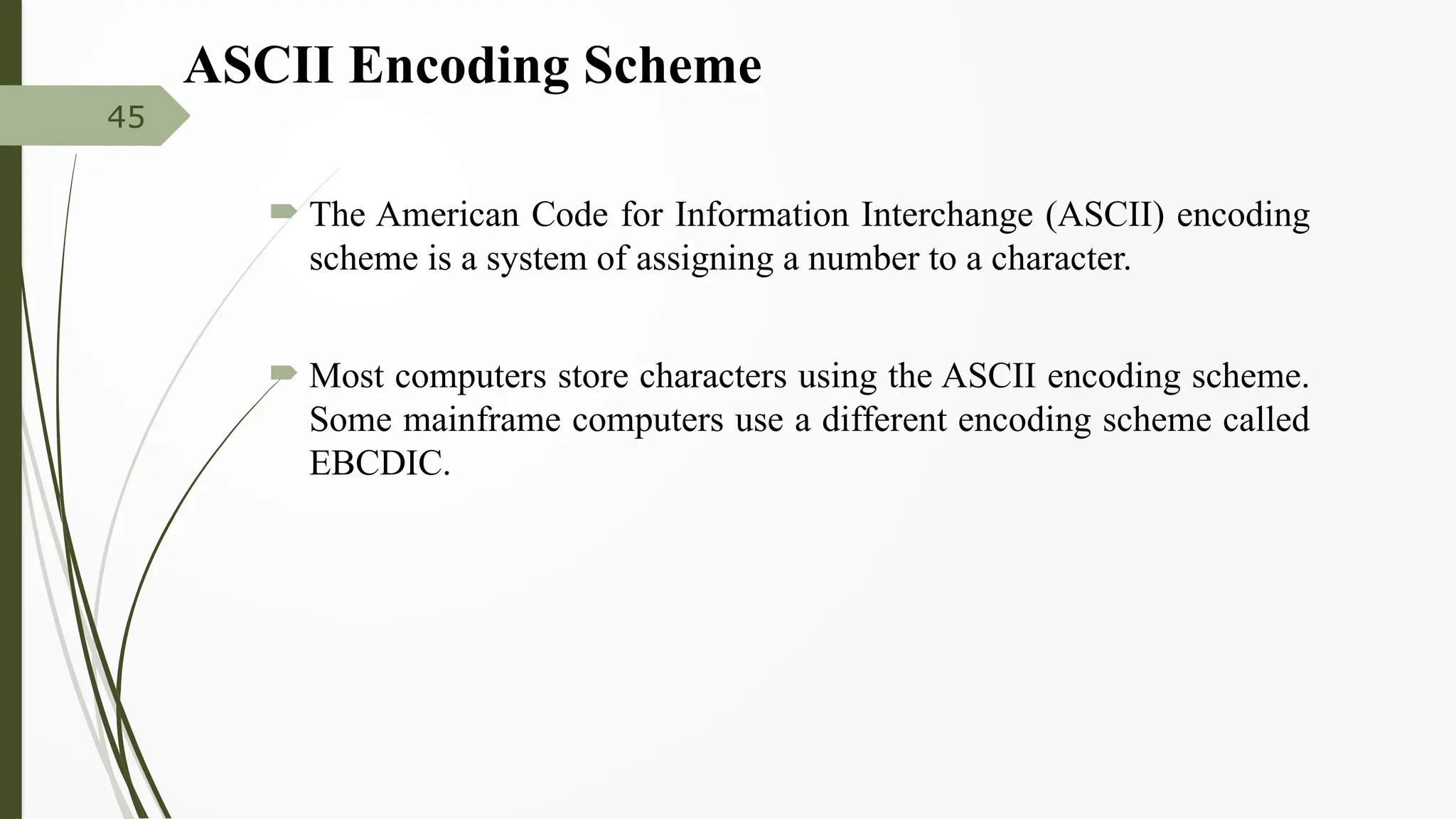 ASCII Encoding Scheme
 The American Code for Information Interchange (ASCII) encoding
scheme is a system of assigning a number to a character.
 Most computers store characters using the ASCII encoding scheme.
Some mainframe computers use a different encoding scheme called
EBCDIC.
45
 