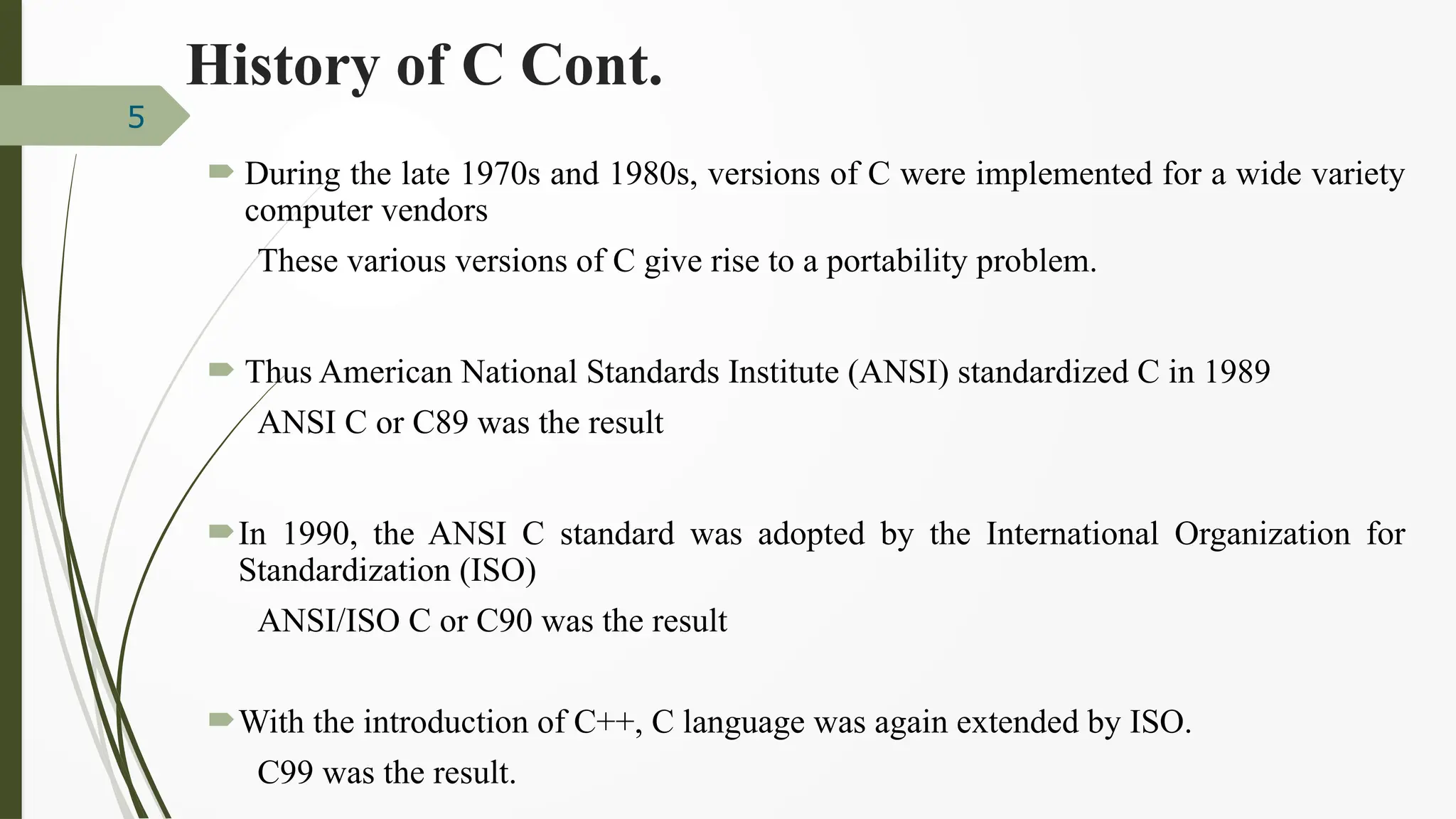  During the late 1970s and 1980s, versions of C were implemented for a wide variety
computer vendors
These various versions of C give rise to a portability problem.
 Thus American National Standards Institute (ANSI) standardized C in 1989
ANSI C or C89 was the result
In 1990, the ANSI C standard was adopted by the International Organization for
Standardization (ISO)
ANSI/ISO C or C90 was the result
With the introduction of C++, C language was again extended by ISO.
C99 was the result.
5
History of C Cont.
 