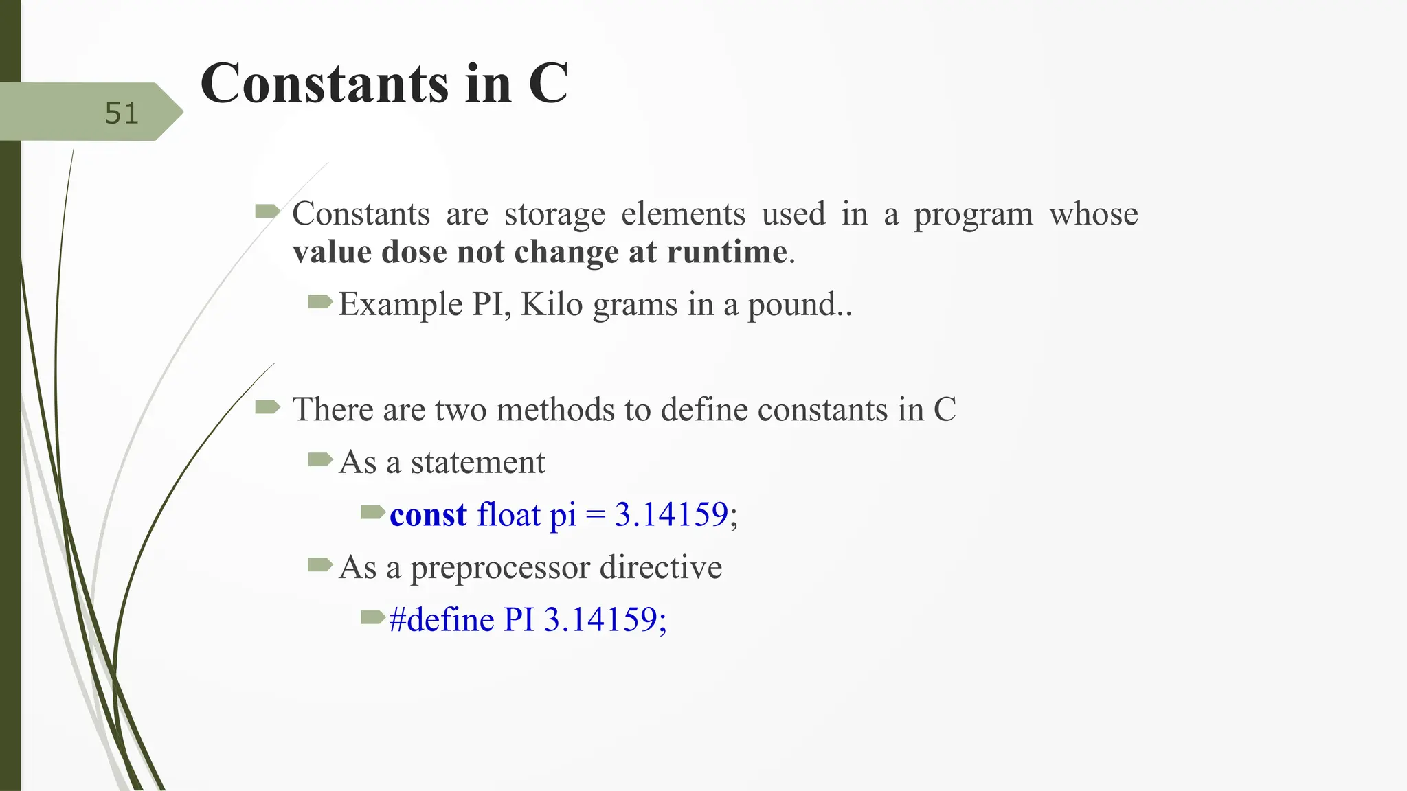 Constants in C
 Constants are storage elements used in a program whose
value dose not change at runtime.
Example PI, Kilo grams in a pound..
 There are two methods to define constants in C
As a statement
const float pi = 3.14159;
As a preprocessor directive
#define PI 3.14159;
51
 