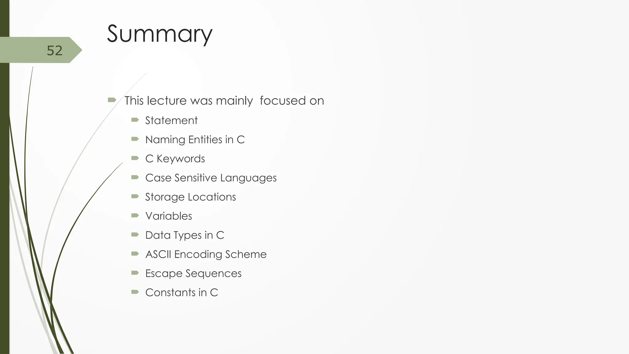 Summary
 This lecture was mainly focused on
 Statement
 Naming Entities in C
 C Keywords
 Case Sensitive Languages
 Storage Locations
 Variables
 Data Types in C
 ASCII Encoding Scheme
 Escape Sequences
 Constants in C
52
 