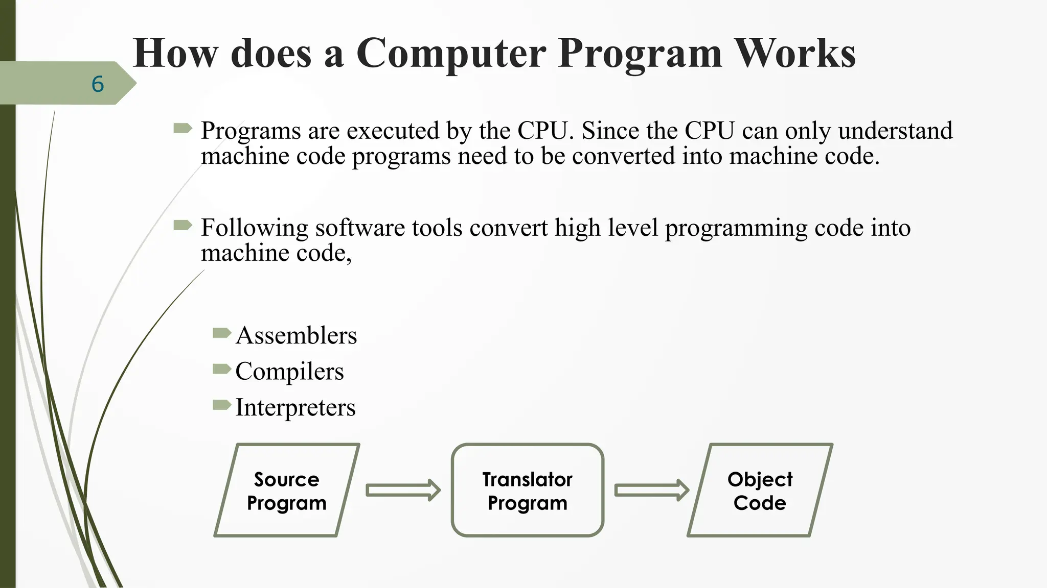 How does a Computer Program Works
 Programs are executed by the CPU. Since the CPU can only understand
machine code programs need to be converted into machine code.
 Following software tools convert high level programming code into
machine code,
Assemblers
Compilers
Interpreters
6
Translator
Program
Source
Program
Object
Code
 