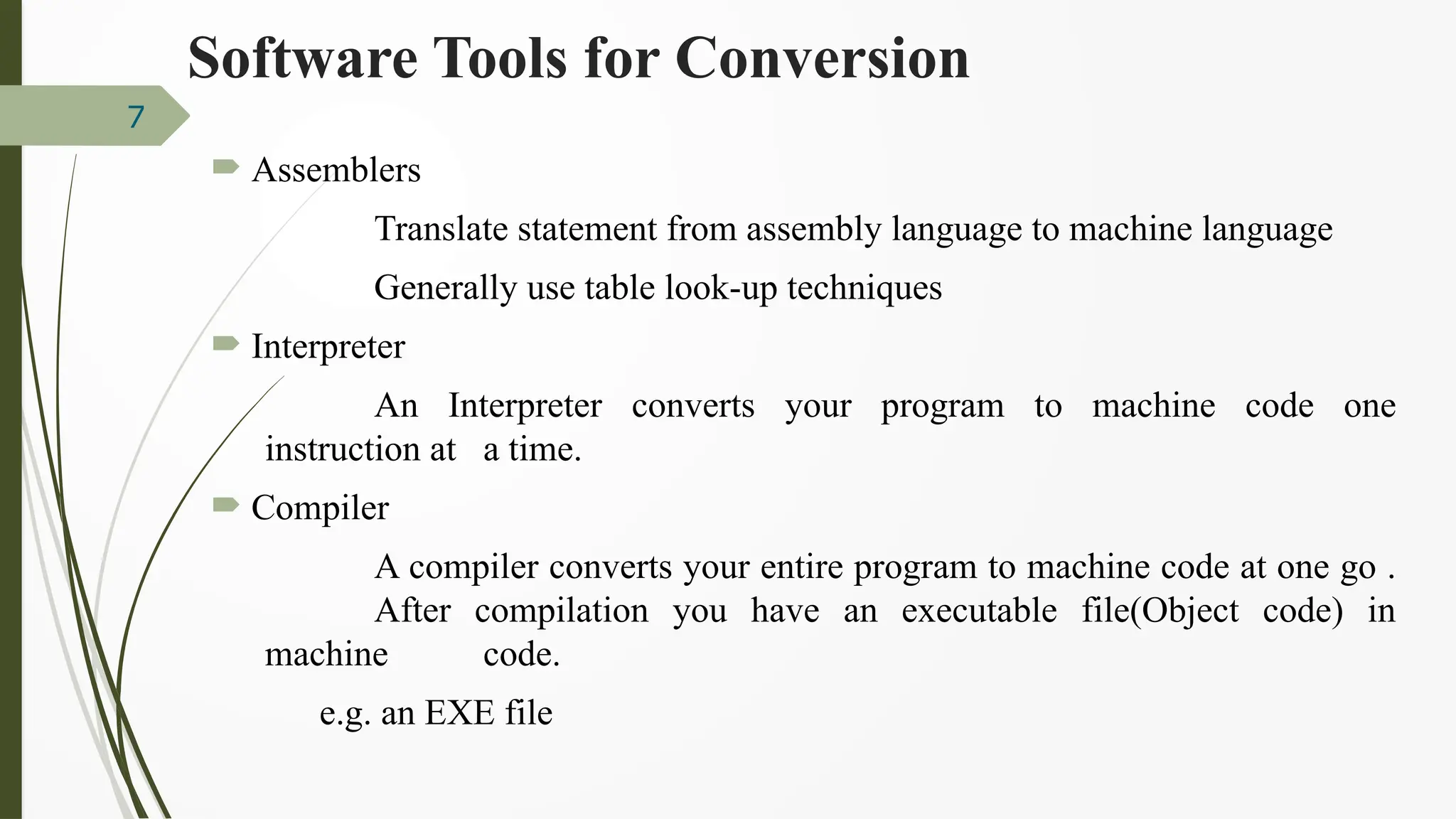 Software Tools for Conversion
 Assemblers
Translate statement from assembly language to machine language
Generally use table look-up techniques
 Interpreter
An Interpreter converts your program to machine code one
instruction at a time.
 Compiler
A compiler converts your entire program to machine code at one go .
After compilation you have an executable file(Object code) in
machine code.
e.g. an EXE file
7
 