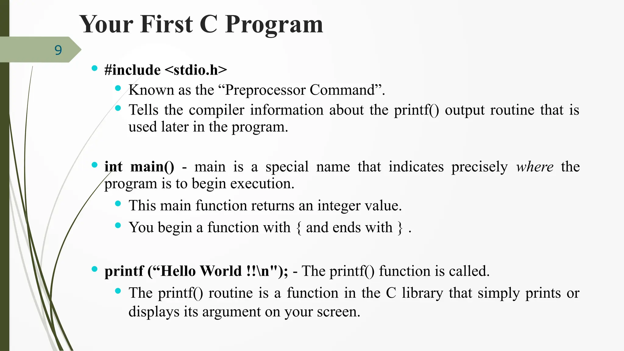 9
 #include <stdio.h>
 Known as the “Preprocessor Command”.
 Tells the compiler information about the printf() output routine that is
used later in the program.
 int main() - main is a special name that indicates precisely where the
program is to begin execution.
 This main function returns an integer value.
 You begin a function with { and ends with } .
 printf (“Hello World !!n"); - The printf() function is called.
 The printf() routine is a function in the C library that simply prints or
displays its argument on your screen.
Your First C Program
 