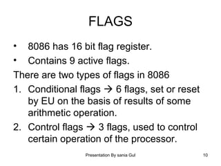 Presentation By sania Gul 10
FLAGS
• 8086 has 16 bit flag register.
• Contains 9 active flags.
There are two types of flags in 8086
1. Conditional flags  6 flags, set or reset
by EU on the basis of results of some
arithmetic operation.
2. Control flags  3 flags, used to control
certain operation of the processor.
 