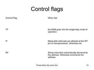 Presentation By sania Gul 13
Control flags
Control Flag When Set
TF the 8088 goes into the single-step mode of
operation.
IF Mask-able interrupts are allowed at the INT
pin of microprocessor, otherwise not.
DF String instruction automatically decrements
the address. Otherwise increments the
address.
 