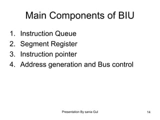 Presentation By sania Gul 14
Main Components of BIU
1. Instruction Queue
2. Segment Register
3. Instruction pointer
4. Address generation and Bus control
 