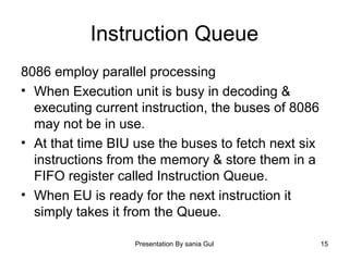 Presentation By sania Gul 15
Instruction Queue
8086 employ parallel processing
• When Execution unit is busy in decoding &
executing current instruction, the buses of 8086
may not be in use.
• At that time BIU use the buses to fetch next six
instructions from the memory & store them in a
FIFO register called Instruction Queue.
• When EU is ready for the next instruction it
simply takes it from the Queue.
 