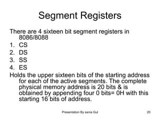 Presentation By sania Gul 20
Segment Registers
There are 4 sixteen bit segment registers in
8086/8088
1. CS
2. DS
3. SS
4. ES
Holds the upper sixteen bits of the starting address
for each of the active segments. The complete
physical memory address is 20 bits & is
obtained by appending four 0 bits= 0H with this
starting 16 bits of address.
 